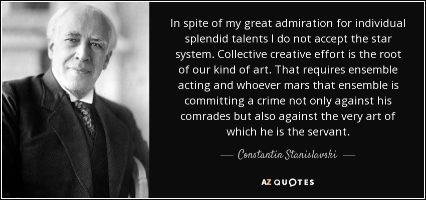 In spite of my great admiration for individual splendid talents I do not accept the star system. Collective creative effort is the root of our kind of art. That requires ensemble acting and whoever mars that ensemble is committing a crime not only against his comrades but also against the very art of which he is the servant. - Constantin Stanislavski