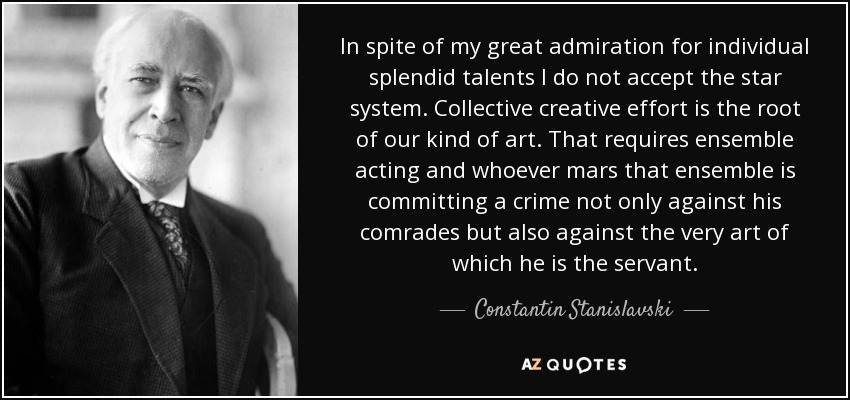 In spite of my great admiration for individual splendid talents I do not accept the star system. Collective creative effort is the root of our kind of art. That requires ensemble acting and whoever mars that ensemble is committing a crime not only against his comrades but also against the very art of which he is the servant. - Constantin Stanislavski