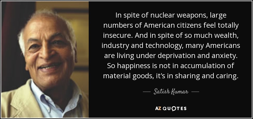 In spite of nuclear weapons, large numbers of American citizens feel totally insecure. And in spite of so much wealth, industry and technology, many Americans are living under deprivation and anxiety. So happiness is not in accumulation of material goods, it's in sharing and caring. - Satish Kumar