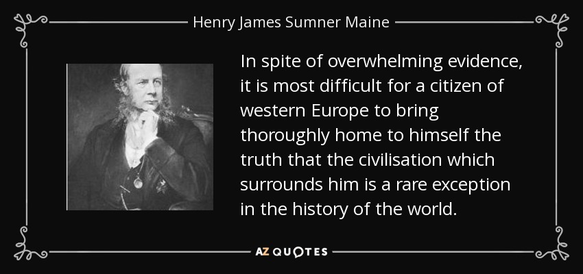 In spite of overwhelming evidence, it is most difficult for a citizen of western Europe to bring thoroughly home to himself the truth that the civilisation which surrounds him is a rare exception in the history of the world. - Henry James Sumner Maine