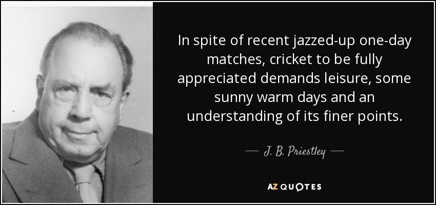 In spite of recent jazzed-up one-day matches, cricket to be fully appreciated demands leisure, some sunny warm days and an understanding of its finer points. - J. B. Priestley