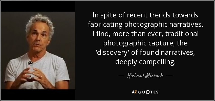 In spite of recent trends towards fabricating photographic narratives, I find, more than ever, traditional photographic capture, the 'discovery' of found narratives, deeply compelling. - Richard Misrach