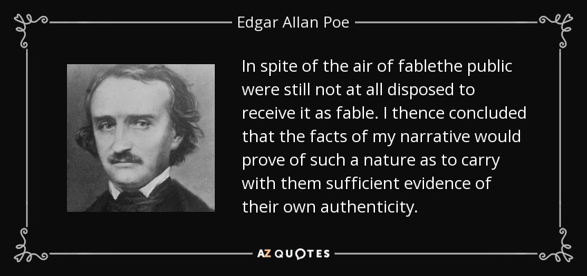 In spite of the air of fablethe public were still not at all disposed to receive it as fable. I thence concluded that the facts of my narrative would prove of such a nature as to carry with them sufficient evidence of their own authenticity. - Edgar Allan Poe