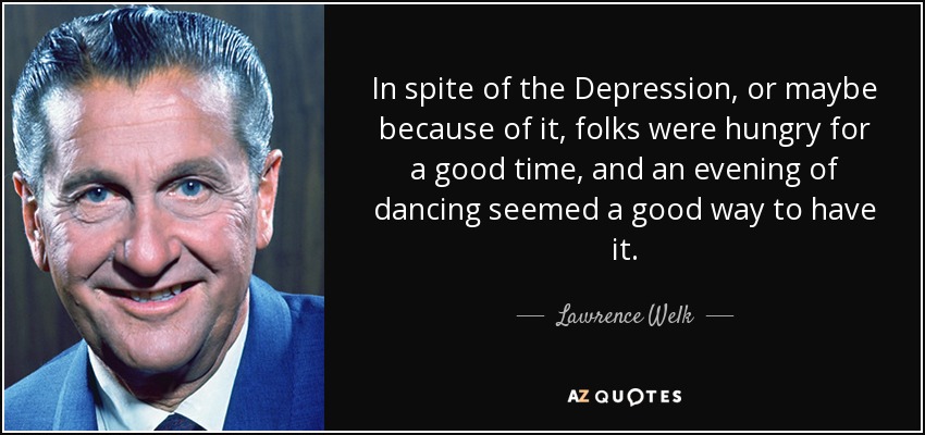 In spite of the Depression, or maybe because of it, folks were hungry for a good time, and an evening of dancing seemed a good way to have it. - Lawrence Welk