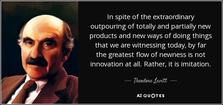 In spite of the extraordinary outpouring of totally and partially new products and new ways of doing things that we are witnessing today, by far the greatest flow of newness is not innovation at all. Rather, it is imitation. - Theodore Levitt