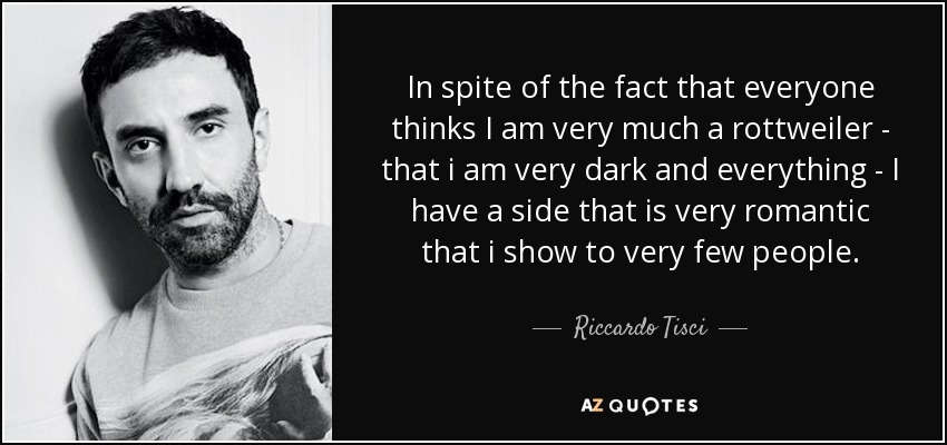 In spite of the fact that everyone thinks I am very much a rottweiler - that i am very dark and everything - I have a side that is very romantic that i show to very few people. - Riccardo Tisci