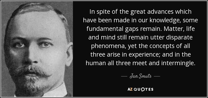 In spite of the great advances which have been made in our knowledge, some fundamental gaps remain. Matter, life and mind still remain utter disparate phenomena, yet the concepts of all three arise in experience; and in the human all three meet and intermingle. - Jan Smuts