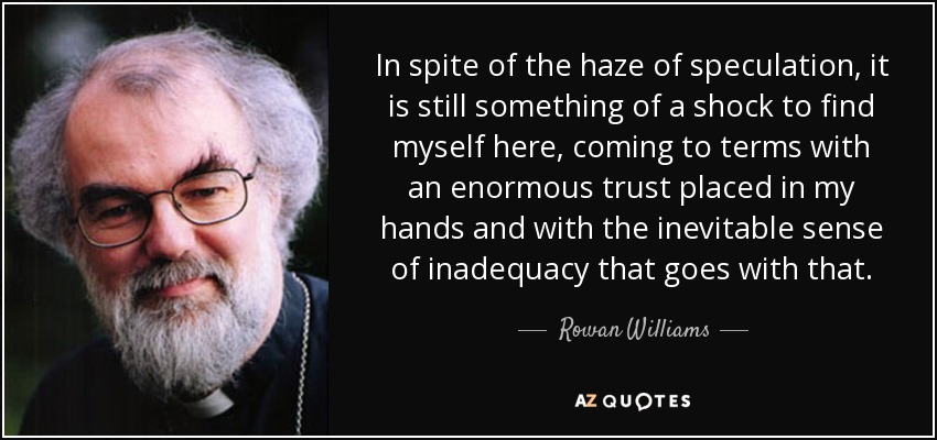 In spite of the haze of speculation, it is still something of a shock to find myself here, coming to terms with an enormous trust placed in my hands and with the inevitable sense of inadequacy that goes with that. - Rowan Williams