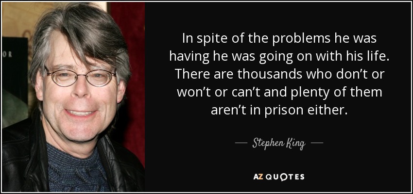 In spite of the problems he was having he was going on with his life. There are thousands who don’t or won’t or can’t and plenty of them aren’t in prison either. - Stephen King