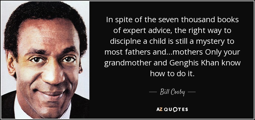 In spite of the seven thousand books of expert advice, the right way to disciplne a child is still a mystery to most fathers and...mothers Only your grandmother and Genghis Khan know how to do it. - Bill Cosby