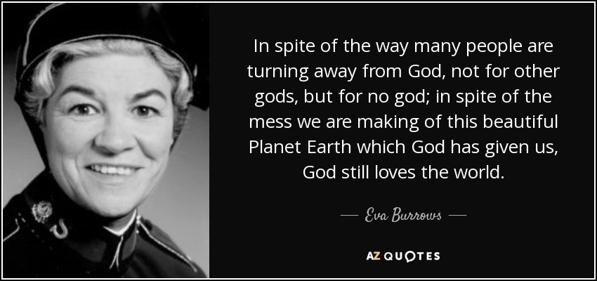 In spite of the way many people are turning away from God, not for other gods, but for no god; in spite of the mess we are making of this beautiful Planet Earth which God has given us, God still loves the world. - Eva Burrows