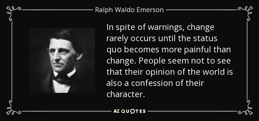 In spite of warnings, change rarely occurs until the status quo becomes more painful than change. People seem not to see that their opinion of the world is also a confession of their character. - Ralph Waldo Emerson