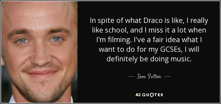 In spite of what Draco is like, I really like school, and I miss it a lot when I'm filming. I've a fair idea what I want to do for my GCSEs, I will definitely be doing music. - Tom Felton