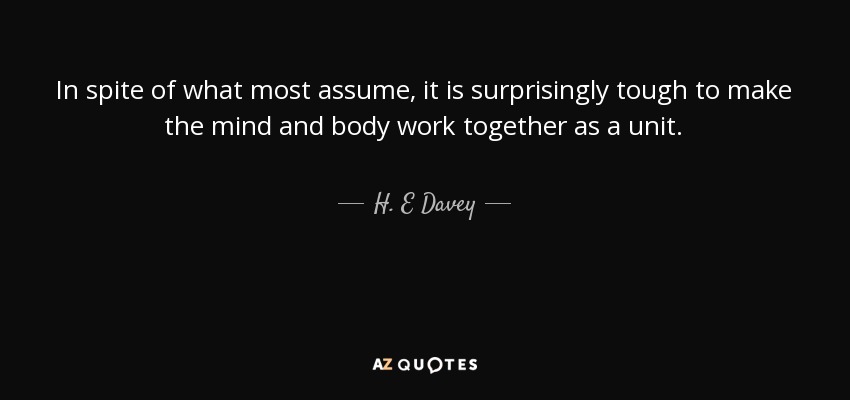 In spite of what most assume, it is surprisingly tough to make the mind and body work together as a unit. - H. E Davey
