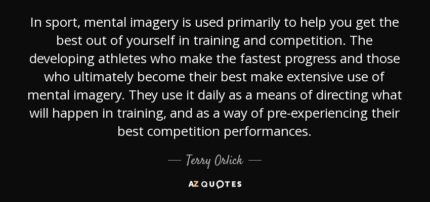 In sport, mental imagery is used primarily to help you get the best out of yourself in training and competition. The developing athletes who make the fastest progress and those who ultimately become their best make extensive use of mental imagery. They use it daily as a means of directing what will happen in training, and as a way of pre-experiencing their best competition performances. - Terry Orlick