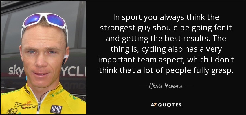 In sport you always think the strongest guy should be going for it and getting the best results. The thing is, cycling also has a very important team aspect, which I don't think that a lot of people fully grasp. - Chris Froome