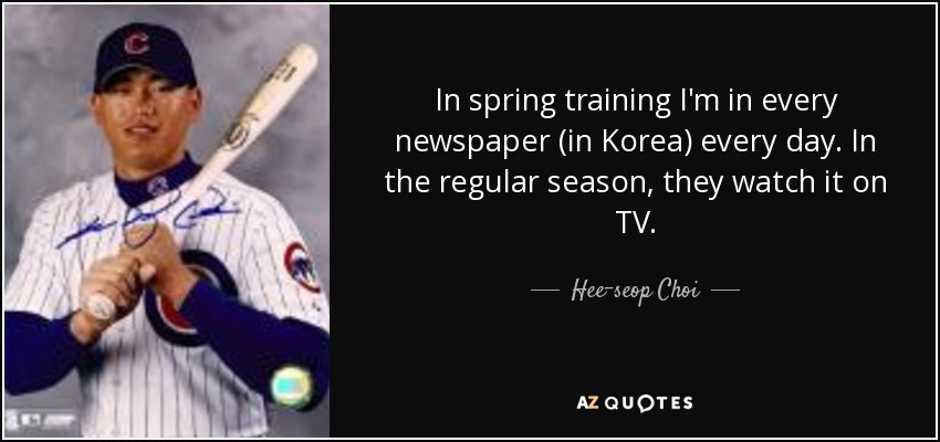 In spring training I'm in every newspaper (in Korea) every day. In the regular season, they watch it on TV. - Hee-seop Choi