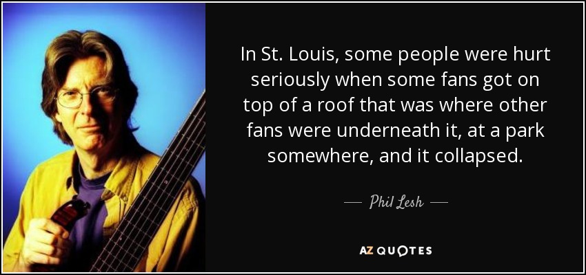 In St. Louis, some people were hurt seriously when some fans got on top of a roof that was where other fans were underneath it, at a park somewhere, and it collapsed. - Phil Lesh
