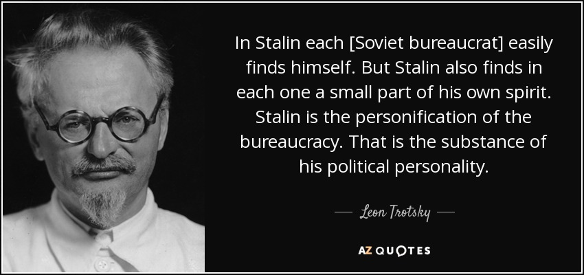 In Stalin each [Soviet bureaucrat] easily finds himself. But Stalin also finds in each one a small part of his own spirit. Stalin is the personification of the bureaucracy. That is the substance of his political personality. - Leon Trotsky