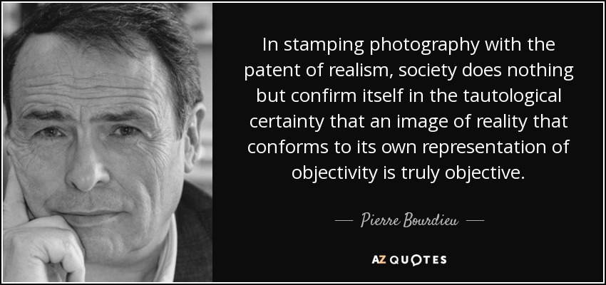 In stamping photography with the patent of realism, society does nothing but confirm itself in the tautological certainty that an image of reality that conforms to its own representation of objectivity is truly objective. - Pierre Bourdieu