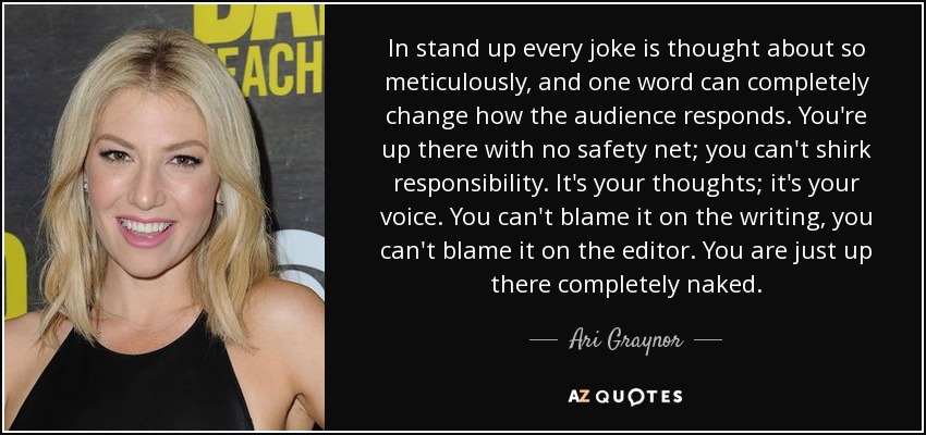 In stand up every joke is thought about so meticulously, and one word can completely change how the audience responds. You're up there with no safety net; you can't shirk responsibility. It's your thoughts; it's your voice. You can't blame it on the writing, you can't blame it on the editor. You are just up there completely naked. - Ari Graynor