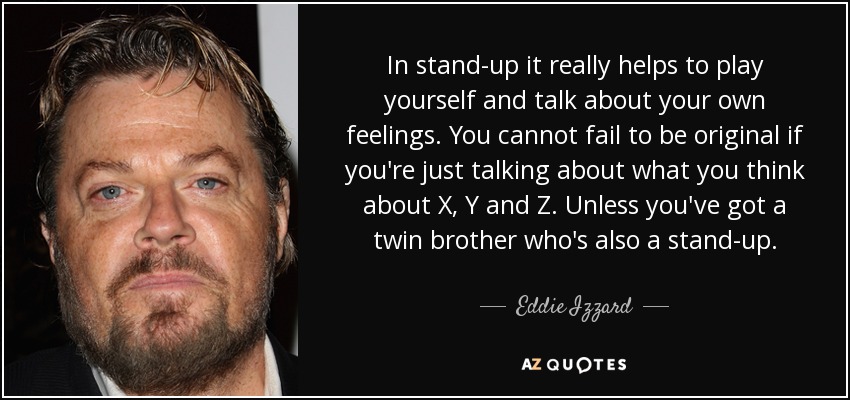 In stand-up it really helps to play yourself and talk about your own feelings. You cannot fail to be original if you're just talking about what you think about X, Y and Z. Unless you've got a twin brother who's also a stand-up. - Eddie Izzard