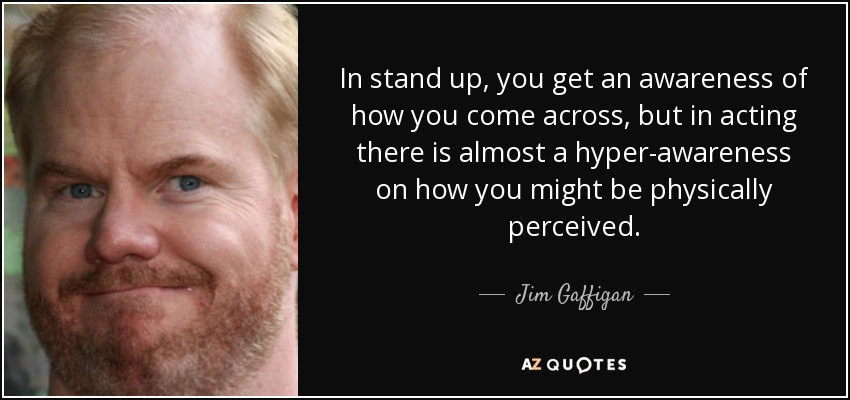 In stand up, you get an awareness of how you come across, but in acting there is almost a hyper-awareness on how you might be physically perceived. - Jim Gaffigan