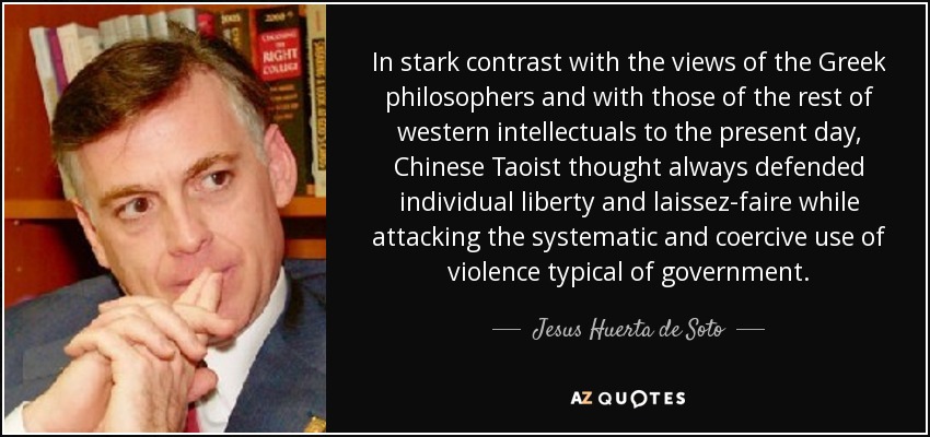 In stark contrast with the views of the Greek philosophers and with those of the rest of western intellectuals to the present day, Chinese Taoist thought always defended individual liberty and laissez-faire while attacking the systematic and coercive use of violence typical of government. - Jesus Huerta de Soto