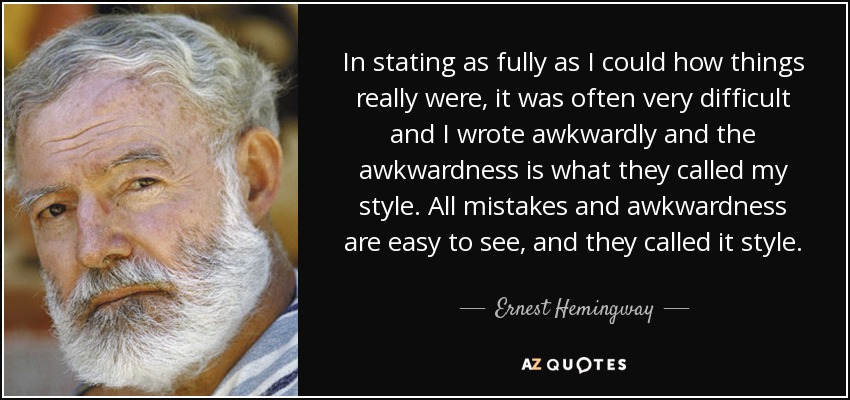 In stating as fully as I could how things really were, it was often very difficult and I wrote awkwardly and the awkwardness is what they called my style. All mistakes and awkwardness are easy to see, and they called it style. - Ernest Hemingway