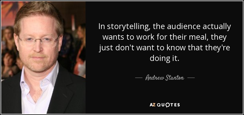 In storytelling, the audience actually wants to work for their meal, they just don't want to know that they're doing it. - Andrew Stanton