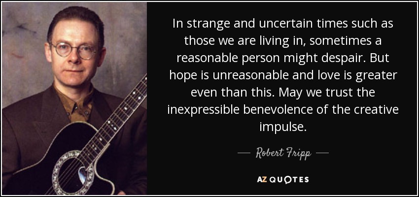 In strange and uncertain times such as those we are living in, sometimes a reasonable person might despair. But hope is unreasonable and love is greater even than this. May we trust the inexpressible benevolence of the creative impulse. - Robert Fripp