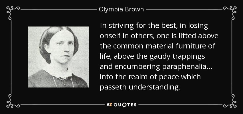 In striving for the best, in losing onself in others, one is lifted above the common material furniture of life, above the gaudy trappings and encumbering paraphenalia... into the realm of peace which passeth understanding. - Olympia Brown