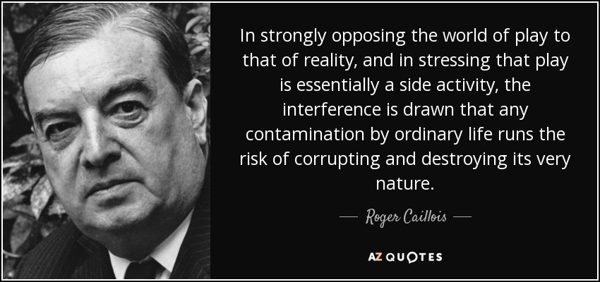 In strongly opposing the world of play to that of reality, and in stressing that play is essentially a side activity, the interference is drawn that any contamination by ordinary life runs the risk of corrupting and destroying its very nature. - Roger Caillois