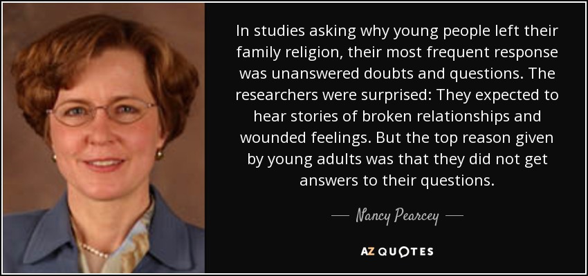 In studies asking why young people left their family religion, their most frequent response was unanswered doubts and questions. The researchers were surprised: They expected to hear stories of broken relationships and wounded feelings. But the top reason given by young adults was that they did not get answers to their questions. - Nancy Pearcey