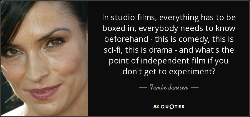 In studio films, everything has to be boxed in, everybody needs to know beforehand - this is comedy, this is sci-fi, this is drama - and what's the point of independent film if you don't get to experiment? - Famke Janssen