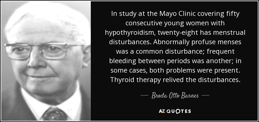 In study at the Mayo Clinic covering fifty consecutive young women with hypothyroidism, twenty-eight has menstrual disturbances. Abnormally profuse menses was a common disturbance; frequent bleeding between periods was another; in some cases, both problems were present. Thyroid therapy relived the disturbances. - Broda Otto Barnes