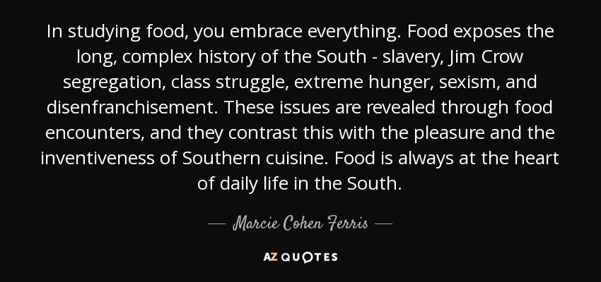 In studying food, you embrace everything. Food exposes the long, complex history of the South - slavery, Jim Crow segregation, class struggle, extreme hunger, sexism, and disenfranchisement. These issues are revealed through food encounters, and they contrast this with the pleasure and the inventiveness of Southern cuisine. Food is always at the heart of daily life in the South. - Marcie Cohen Ferris