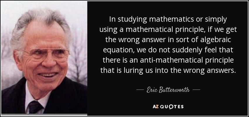 In studying mathematics or simply using a mathematical principle, if we get the wrong answer in sort of algebraic equation, we do not suddenly feel that there is an anti-mathematical principle that is luring us into the wrong answers. - Eric Butterworth