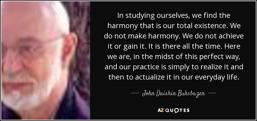 In studying ourselves, we find the harmony that is our total existence. We do not make harmony. We do not achieve it or gain it. It is there all the time. Here we are, in the midst of this perfect way, and our practice is simply to realize it and then to actualize it in our everyday life. - John Daishin Buksbazen