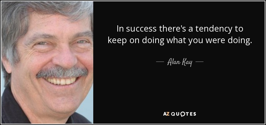 In success there's a tendency to keep on doing what you were doing. - Alan Kay