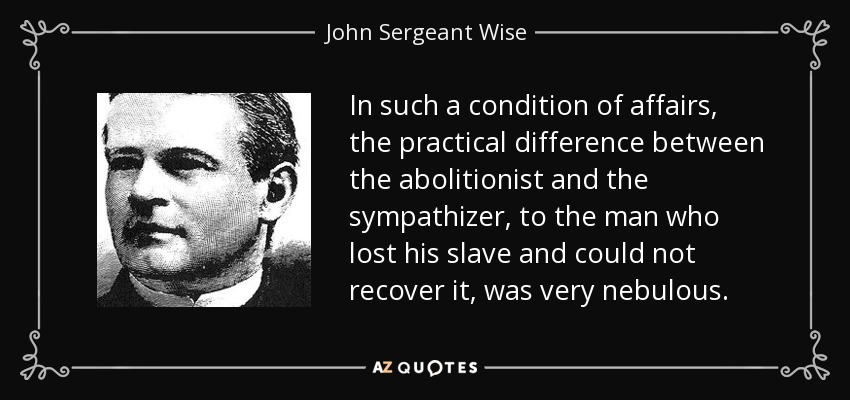 In such a condition of affairs, the practical difference between the abolitionist and the sympathizer, to the man who lost his slave and could not recover it, was very nebulous. - John Sergeant Wise