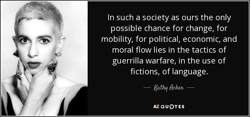 In such a society as ours the only possible chance for change, for mobility, for political, economic, and moral flow lies in the tactics of guerrilla warfare, in the use of fictions, of language. - Kathy Acker