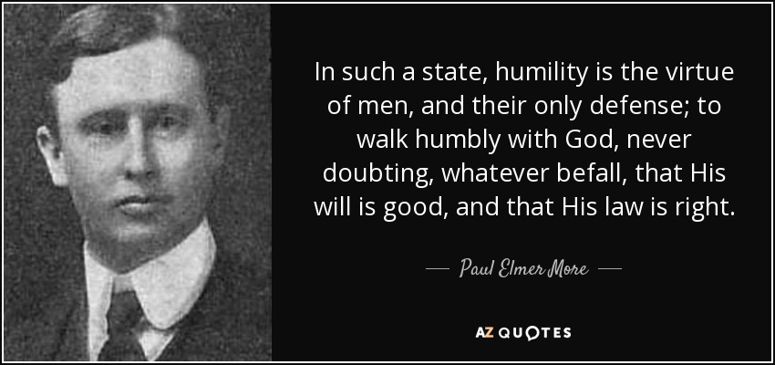 In such a state, humility is the virtue of men, and their only defense; to walk humbly with God, never doubting, whatever befall, that His will is good, and that His law is right. - Paul Elmer More