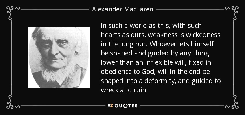 In such a world as this, with such hearts as ours, weakness is wickedness in the long run. Whoever lets himself be shaped and guided by any thing lower than an inflexible will, fixed in obedience to God, will in the end be shaped into a deformity, and guided to wreck and ruin - Alexander MacLaren