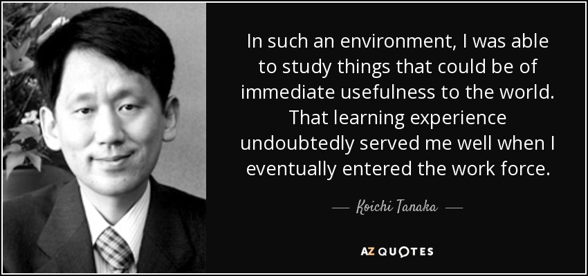 In such an environment, I was able to study things that could be of immediate usefulness to the world. That learning experience undoubtedly served me well when I eventually entered the work force. - Koichi Tanaka