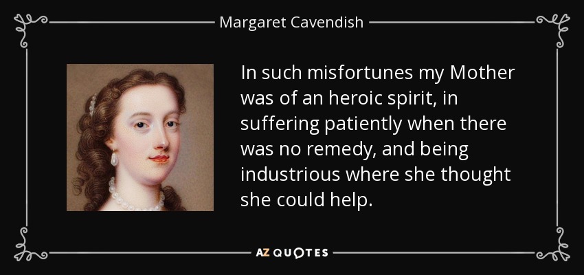 In such misfortunes my Mother was of an heroic spirit, in suffering patiently when there was no remedy, and being industrious where she thought she could help. - Margaret Cavendish