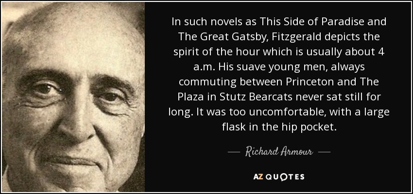 In such novels as This Side of Paradise and The Great Gatsby, Fitzgerald depicts the spirit of the hour which is usually about 4 a.m. His suave young men, always commuting between Princeton and The Plaza in Stutz Bearcats never sat still for long. It was too uncomfortable, with a large flask in the hip pocket. - Richard Armour