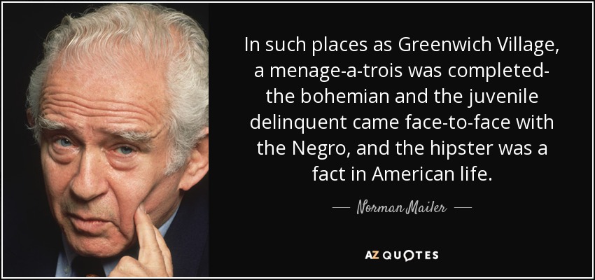 In such places as Greenwich Village, a menage-a-trois was completed- the bohemian and the juvenile delinquent came face-to-face with the Negro, and the hipster was a fact in American life. - Norman Mailer