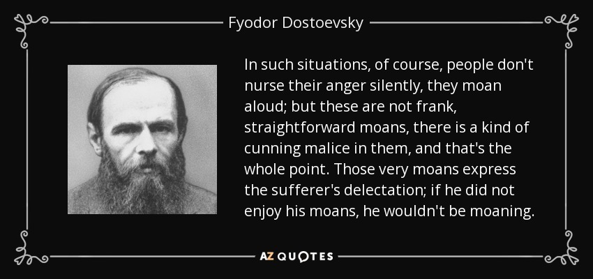 In such situations, of course, people don't nurse their anger silently, they moan aloud; but these are not frank, straightforward moans, there is a kind of cunning malice in them, and that's the whole point. Those very moans express the sufferer's delectation; if he did not enjoy his moans, he wouldn't be moaning. - Fyodor Dostoevsky