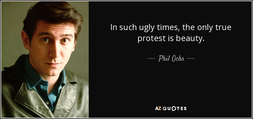 In such ugly times, the only true protest is beauty. - Phil Ochs